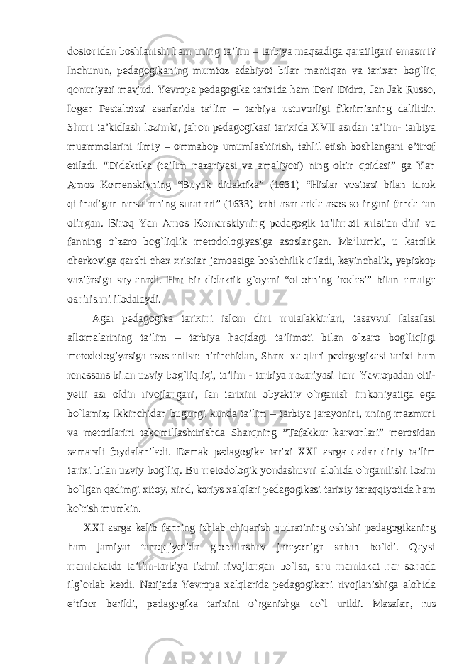 dostonidan boshlanishi ham uning ta’lim – tarbiya maqsadiga qaratilgani emasmi? Inchunun, pedagogikaning mumtoz adabiyot bilan mantiqan va tarixan bog`liq qonuniyati mavjud. Yevropa pedagogika tarixida ham Deni Didro, Jan Jak Russo, Iogen Pestalotssi asarlarida ta’lim – tarbiya ustuvorligi fikrimizning dalilidir. Shuni ta’kidlash lozimki, jahon pedagogikasi tarixida XVII asrdan ta’lim- tarbiya muammolarini ilmiy – ommabop umumlashtirish, tahlil etish boshlangani e’tirof etiladi. “Didaktika (ta’lim nazariyasi va amaliyoti) ning oltin qoidasi” ga Yan Amos Komenskiyning “Buyuk didaktika” (1631) “Hislar vositasi bilan idrok qilinadigan narsalarning suratlari” (1633) kabi asarlarida asos solingani fanda tan olingan. Biroq Yan Amos Komenskiyning pedagogik ta’limoti xristian dini va fanning o`zaro bog`liqlik metodologiyasiga asoslangan. Ma’lumki, u katolik cherkoviga qarshi chex xristian jamoasiga boshchilik qiladi, keyinchalik, yepiskop vazifasiga saylanadi. Har bir didaktik g`oyani “ollohning irodasi” bilan amalga oshirishni ifodalaydi. Agar pedagogika tarixini islom dini mutafakkirlari, tasavvuf falsafasi allomalarining ta’lim – tarbiya haqidagi ta’limoti bilan o`zaro bog`liqligi metodologiyasiga asoslanilsa: birinchidan, Sharq xalqlari pedagogikasi tarixi ham renessans bilan uzviy bog`liqligi, ta’lim - tarbiya nazariyasi ham Yevropadan olti- yetti asr oldin rivojlangani, fan tarixini obyektiv o`rganish imkoniyatiga ega bo`lamiz; Ikkinchidan bugungi kunda ta’lim – tarbiya jarayonini, uning mazmuni va metodlarini takomillashtirishda Sharqning “Tafakkur karvonlari” merosidan samarali foydalaniladi. Demak pedagogika tarixi XXI asrga qadar diniy ta’lim tarixi bilan uzviy bog`liq. Bu metodologik yondashuvni alohida o`rganilishi lozim bo`lgan qadimgi xitoy, xind, koriys xalqlari pedagogikasi tarixiy taraqqiyotida ham ko`rish mumkin. XXI asrga kelib fanning ishlab chiqarish qudratining oshishi pedagogikaning ham jamiyat taraqqiyotida globallashuv jarayoniga sabab bo`ldi. Qaysi mamlakatda ta’lim-tarbiya tizimi rivojlangan bo`lsa, shu mamlakat har sohada ilg`orlab ketdi. Natijada Yevropa xalqlarida pedagogikani rivojlanishiga alohida e’tibor berildi, pedagogika tarixini o`rganishga qo`l urildi. Masalan, rus 