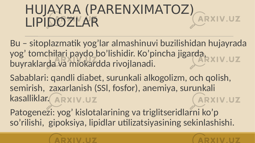 HUJАYRА (PАRENXIMАTOZ) LIPIDOZLАR Bu – sitoplazmatik yogʼlar almashinuvi buzilishidan hujayrada yogʼ tomchilari paydo boʼlishidir. Koʼpincha jigarda, buyraklarda va miokardda rivojlanadi. Sabablari: qandli diabet, surunkali alkogolizm, och qolish, semirish, zaxarlanish (SSl, fosfor), anemiya, surunkali kasalliklar. Patogenezi: yogʼ kislotalarining va triglitseridlarni koʼp soʼrilishi, gipoksiya, lipidlar utilizatsiyasining sekinlashishi. 