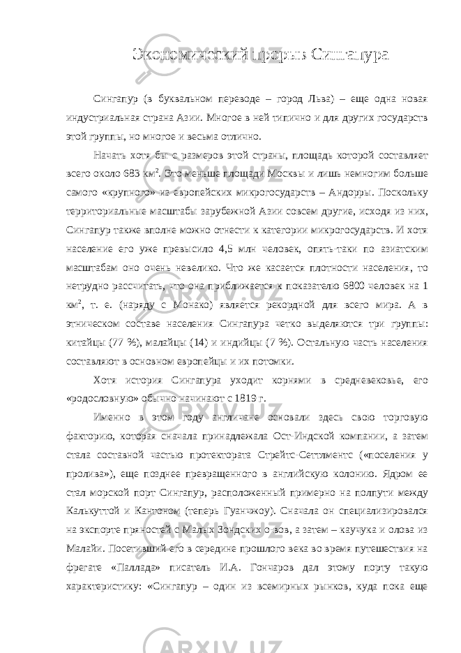 Экономический прорыв Сингапура Сингапур (в буквальном переводе – город Льва) – еще одна новая индустриальная страна Азии. Многое в ней типично и для других государств этой группы, но многое и весьма отлично. Начать хотя бы с размеров этой страны, площадь которой составляет всего около 683 км 2 . Это меньше площади Москвы и лишь немногим больше самого «крупного» из европейских микрогосударств – Андорры. Поскольку территориальные масштабы зарубежной Азии совсем другие, исходя из них, Сингапур также вполне можно отнести к категории микрогосударств. И хотя население его уже превысило 4,5 млн человек, опять-таки по азиатским масштабам оно очень невелико. Что же касается плотности населения, то нетрудно рассчитать, что она приближается к показателю 6800 человек на 1 км 2 , т. е. (наряду с Монако) является рекордной для всего мира. А в этническом составе населения Сингапура четко выделяются три группы: китайцы (77 %), малайцы (14) и индийцы (7 %). Остальную часть населения составляют в основном европейцы и их потомки. Хотя история Сингапура уходит корнями в средневековье, его «родословную» обычно начинают с 1819 г. Именно в этом году англичане основали здесь свою торговую факторию, которая сначала принадлежала Ост-Индской компании, а затем стала составной частью протектората Стрейтс-Сеттлментс («поселения у пролива»), еще позднее превращенного в английскую колонию. Ядром ее стал морской порт Сингапур, расположенный примерно на полпути между Калькуттой и Кантоном (теперь Гуанчжоу). Сначала он специализировался на экспорте пряностей с Малых Зондских о-вов, а затем – каучука и олова из Малайи. Посетивший его в середине прошлого века во время путешествия на фрегате «Паллада» писатель И.А. Гончаров дал этому порту такую характеристику: «Сингапур – один из всемирных рынков, куда пока еще 