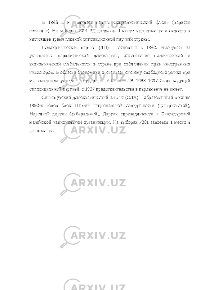 В 1988 в РП влилась партия Социалистический фронт (Барисан сосиалис). На выборах 2001 РП получила 1 место в парламенте и является в настоящее время главной оппозиционной партией страны. Демократическая партия (ДП) – основана в 1980. Выступает за укрепление парламентской демократии, обеспечение политической и экономической стабильности в стране при соблюдении прав иностранных инвесторов. В области экономики отстаивает систему свободного рынка при минимальном участии государства в бизнесе. В 1988–1997 была ведущей оппозиционной партией, с 1997 представительства в парламенте не имеет. Сингапурский демократический альянс (СДА) – образованный в конце 1990-х годов блок Партии национальной солидарности (центристской), Народной партии (либеральной), Партии справедливости и Сингапурской малайской национальной организации. На выборах 2001 завоевал 1 место в парламенте. 