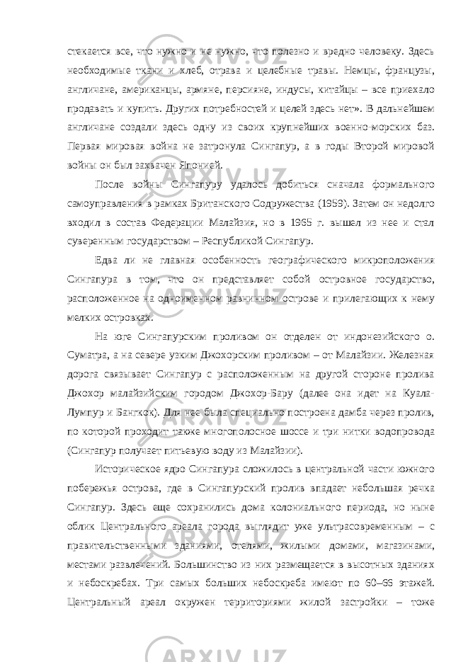 стекается все, что нужно и не нужно, что полезно и вредно человеку. Здесь необходимые ткани и хлеб, отрава и целебные травы. Немцы, французы, англичане, американцы, армяне, персияне, индусы, китайцы – все приехало продавать и купить. Других потребностей и целей здесь нет». В дальнейшем англичане создали здесь одну из своих крупнейших военно-морских баз. Первая мировая война не затронула Сингапур, а в годы Второй мировой войны он был захвачен Японией. После войны Сингапуру удалось добиться сначала формального самоуправления в рамках Британского Содружества (1959). Затем он недолго входил в состав Федерации Малайзия, но в 1965 г. вышел из нее и стал суверенным государством – Республикой Сингапур. Едва ли не главная особенность географического микроположения Сингапура в том, что он представляет собой островное государство, расположенное на одноименном равнинном острове и прилегающих к нему мелких островках. На юге Сингапурским проливом он отделен от индонезийского о. Суматра, а на севере узким Джохорским проливом – от Малайзии. Железная дорога связывает Сингапур с расположенным на другой стороне пролива Джохор малайзийским городом Джохор-Бару (далее она идет на Куала- Лумпур и Бангкок). Для нее была специально построена дамба через пролив, по которой проходит также многополосное шоссе и три нитки водопровода (Сингапур получает питьевую воду из Малайзии). Историческое ядро Сингапура сложилось в центральной части южного побережья острова, где в Сингапурский пролив впадает небольшая речка Сингапур. Здесь еще сохранились дома колониального периода, но ныне облик Центрального ареала города выглядит уже ультрасовременным – с правительственными зданиями, отелями, жилыми домами, магазинами, местами развлечений. Большинство из них размещается в высотных зданиях и небоскребах. Три самых больших небоскреба имеют по 60–66 этажей. Центральный ареал окружен территориями жилой застройки – тоже 