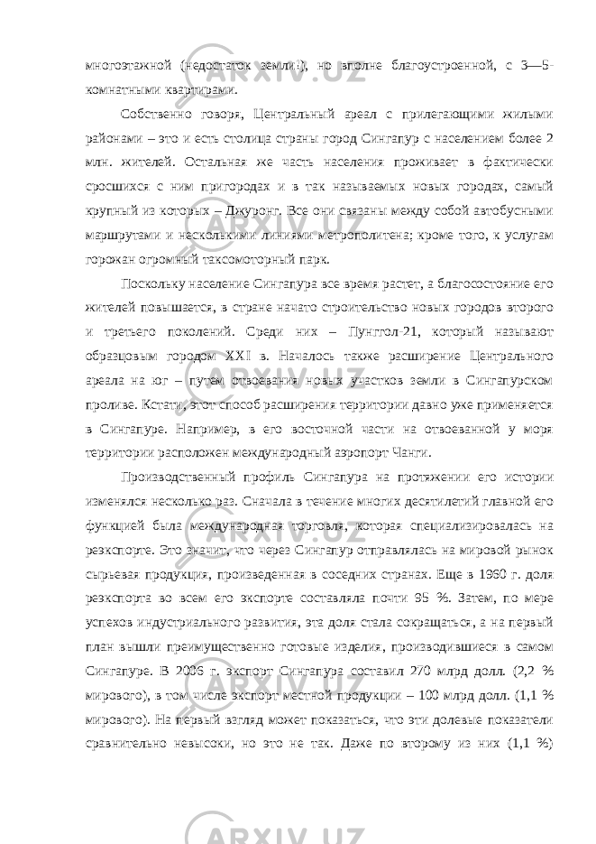 многоэтажной (недостаток земли!), но вполне благоустроенной, с 3—5- комнатными квартирами. Собственно говоря, Центральный ареал с прилегающими жилыми районами – это и есть столица страны город Сингапур с населением более 2 млн. жителей. Остальная же часть населения проживает в фактически сросшихся с ним пригородах и в так называемых новых городах, самый крупный из которых – Джуронг. Все они связаны между собой автобусными маршрутами и несколькими линиями метрополитена; кроме того, к услугам горожан огромный таксомоторный парк. Поскольку население Сингапура все время растет, а благосостояние его жителей повышается, в стране начато строительство новых городов второго и третьего поколений. Среди них – Пунггол-21, который называют образцовым городом XXI в. Началось также расширение Центрального ареала на юг – путем отвоевания новых участков земли в Сингапурском проливе. Кстати, этот способ расширения территории давно уже применяется в Сингапуре. Например, в его восточной части на отвоеванной у моря территории расположен международный аэропорт Чанги. Производственный профиль Сингапура на протяжении его истории изменялся несколько раз. Сначала в течение многих десятилетий главной его функцией была международная торговля, которая специализировалась на реэкспорте. Это значит, что через Сингапур отправлялась на мировой рынок сырьевая продукция, произведенная в соседних странах. Еще в 1960 г. доля реэкспорта во всем его экспорте составляла почти 95 %. Затем, по мере успехов индустриального развития, эта доля стала сокращаться, а на первый план вышли преимущественно готовые изделия, производившиеся в самом Сингапуре. В 2006 г. экспорт Сингапура составил 270 млрд долл. (2,2 % мирового), в том числе экспорт местной продукции – 100 млрд долл. (1,1 % мирового). На первый взгляд может показаться, что эти долевые показатели сравнительно невысоки, но это не так. Даже по второму из них (1,1 %) 