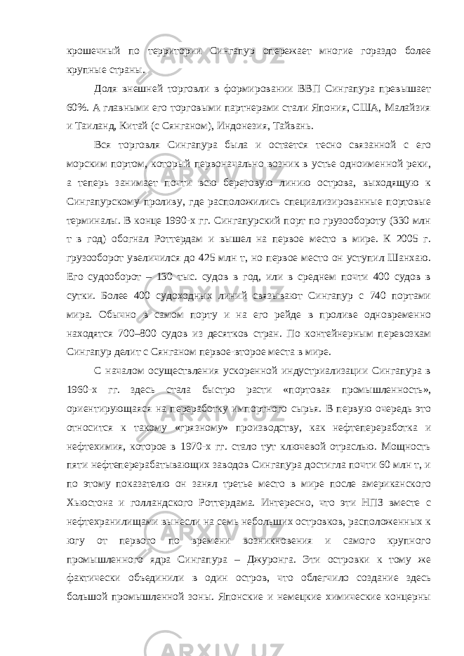 крошечный по территории Сингапур опережает многие гораздо более крупные страны. Доля внешней торговли в формировании ВВП Сингапура превышает 60%. А главными его торговыми партнерами стали Япония, США, Малайзия и Таиланд, Китай (с Сянганом), Индонезия, Тайвань. Вся торговля Сингапура была и остается тесно связанной с его морским портом, который первоначально возник в устье одноименной реки, а теперь занимает почти всю береговую линию острова, выходящую к Сингапурскому проливу, где расположились специализированные портовые терминалы. В конце 1990-х гг. Сингапурский порт по грузообороту (330 млн т в год) обогнал Роттердам и вышел на первое место в мире. К 2005 г. грузооборот увеличился до 425 млн т, но первое место он уступил Шанхаю. Его судооборот – 130 тыс. судов в год, или в среднем почти 400 судов в сутки. Более 400 судоходных линий связывают Сингапур с 740 портами мира. Обычно в самом порту и на его рейде в проливе одновременно находятся 700–800 судов из десятков стран. По контейнерным перевозкам Сингапур делит с Сянганом первое-второе места в мире. С началом осуществления ускоренной индустриализации Сингапура в 1960-х гг. здесь стала быстро расти «портовая промышленность», ориентирующаяся на переработку импортного сырья. В первую очередь это относится к такому «грязному» производству, как нефтепереработка и нефтехимия, которое в 1970-х гг. стало тут ключевой отраслью. Мощность пяти нефтеперерабатывающих заводов Сингапура достигла почти 60 млн т, и по этому показателю он занял третье место в мире после американского Хьюстона и голландского Роттердама. Интересно, что эти НПЗ вместе с нефтехранилищами вынесли на семь небольших островков, расположенных к югу от первого по времени возникновения и самого крупного промышленного ядра Сингапура – Джуронга. Эти островки к тому же фактически объединили в один остров, что облегчило создание здесь большой промышленной зоны. Японские и немецкие химические концерны 