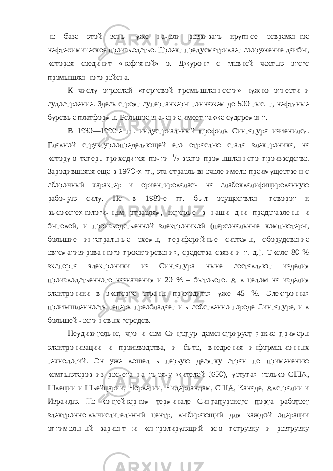 на базе этой зоны уже начали развивать крупное современное нефтехимическое производство. Проект предусматривает сооружение дамбы, которая соединит «нефтяной» о. Джуронг с главной частью этого промышленного района. К числу отраслей «портовой промышленности» нужно отнести и судостроение. Здесь строят супертанкеры тоннажем до 500 тыс. т, нефтяные буровые платформы. Большое значение имеет также судоремонт. В 1980—1990-е гг. индустриальный профиль Сингапура изменился. Главной структуроопределяющей его отраслью стала электроника, на которую теперь приходится почти 1 / 2 всего промышленного производства. Зародившаяся еще в 1970-х гг., эта отрасль вначале имела преимущественно сборочный характер и ориентировалась на слабоквалифицированную рабочую силу. Но в 1980-е гг. был осуществлен поворот к высокотехнологичным отраслям, которые в наши дни представлены и бытовой, и производственной электроникой (персональные компьютеры, большие интегральные схемы, периферийные системы, оборудование автоматизированного проектирования, средства связи и т. д.). Около 80 % экспорта электроники из Сингапура ныне составляют изделия производственного назначения и 20 % – бытового. А в целом на изделия электроники в экспорте страны приходится уже 45 %. Электронная промышленность теперь преобладает и в собственно городе Сингапуре, и в большей части новых городов. Неудивительно, что и сам Сингапур демонстрирует яркие примеры электронизации и производства, и быта, внедрения информационных технологий. Он уже вошел в первую десятку стран по применению компьютеров из расчета на тысячу жителей (650), уступая только США, Швеции и Швейцарии, Норвегии, Нидерландам, США, Канаде, Австралии и Израилю. На контейнерном терминале Сингапурского порта работает электронно-вычислительный центр, выбирающий для каждой операции оптимальный вариант и контролирующий всю погрузку и разгрузку 