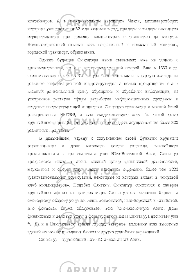 контейнеров. А в международном аэропорту Чанги, пассажирооборот которого уже превысил 32 млн человек в год, прилеты и вылеты самолетов осуществляются при помощи компьютеров с точностью до минуты. Компьютеризацией охвачен весь пограничный и таможенный контроль, городской транспорт, образование. Однако будущее Сингапура ныне связывают уже не только с производственной, но и с непроизводственной сферой. Еще в 1990-х гг. экономическая стратегия Сингапура была направлена в первую очередь на развитие информационной инфраструктуры с целью превращения его в главный региональный центр обращения и обработки информации, на ускоренное развитие сферы разработки информационных программ и создание соответствующей индустрии. Сингапур становится и важной базой развертывания НИОКР, о чем свидетельствует хотя бы такой факт: крупнейшие фирмы Запада уже финансируют здесь осуществление более 300 различных программ. В дальнейшем, наряду с сохранением своей функции крупного регионального и даже мирового центра торговли, важнейшего промышленного и транспортного узла Юго-Восточной Азии, Сингапур превратился также в очень важный центр финансовой деятельности, маркетинга и сферы услуг. Здесь находятся отделения более чем 3000 транснациональных корпораций, некоторые из которых входят в «мировой клуб миллиардеров». Подобно Сянгану, Сингапур относится к семерке крупнейших офшорных центров мира. Сингапурская валютная биржа по ежегодному обороту уступает лишь лондонской, нью-йоркской и токийской. Его фондовая биржа обслуживает всю Юго-Восточную Азию. Доля финансовых и деловых услуг в формировании ВВП Сингапура достигает уже 2 / 3 . Да и в Центральном ареале города, наверное, половину всех высотных зданий занимают правления банков и других подобных учреждений. Сингапур – крупнейший порт Юго-Восточной Азии. 