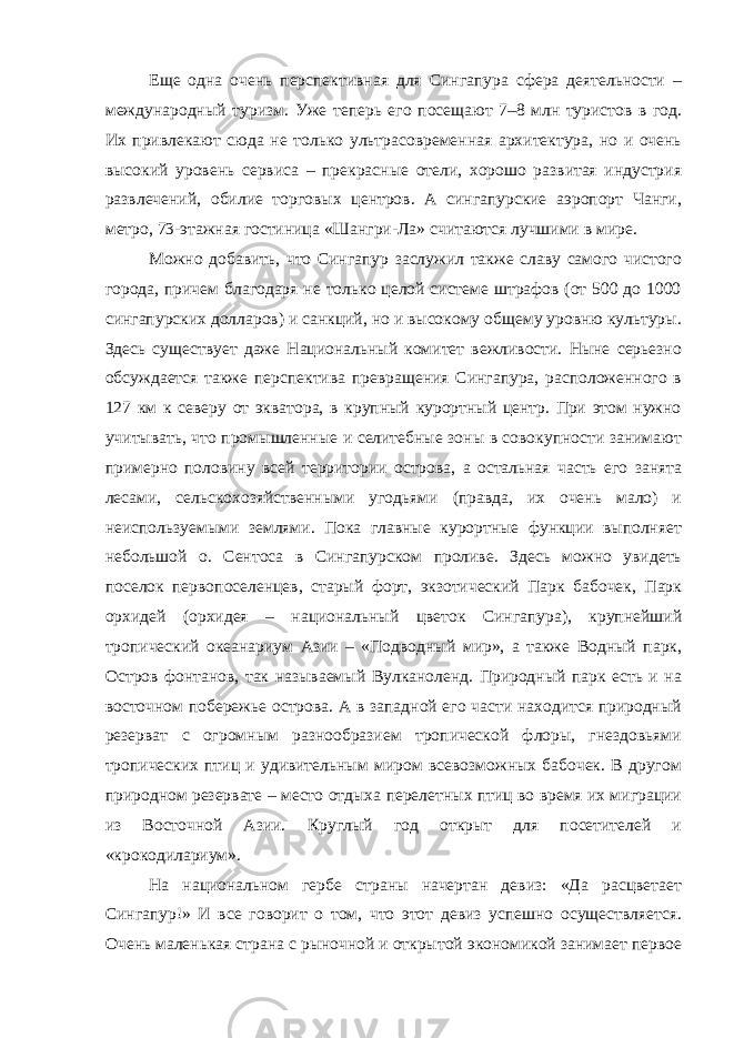 Еще одна очень перспективная для Сингапура сфера деятельности – международный туризм. Уже теперь его посещают 7–8 млн туристов в год. Их привлекают сюда не только ультрасовременная архитектура, но и очень высокий уровень сервиса – прекрасные отели, хорошо развитая индустрия развлечений, обилие торговых центров. А сингапурские аэропорт Чанги, метро, 73-этажная гостиница «Шангри-Ла» считаются лучшими в мире. Можно добавить, что Сингапур заслужил также славу самого чистого города, причем благодаря не только целой системе штрафов (от 500 до 1000 сингапурских долларов) и санкций, но и высокому общему уровню культуры. Здесь существует даже Национальный комитет вежливости. Ныне серьезно обсуждается также перспектива превращения Сингапура, расположенного в 127 км к северу от экватора, в крупный курортный центр. При этом нужно учитывать, что промышленные и селитебные зоны в совокупности занимают примерно половину всей территории острова, а остальная часть его занята лесами, сельскохозяйственными угодьями (правда, их очень мало) и неиспользуемыми землями. Пока главные курортные функции выполняет небольшой о. Сентоса в Сингапурском проливе. Здесь можно увидеть поселок первопоселенцев, старый форт, экзотический Парк бабочек, Парк орхидей (орхидея – национальный цветок Сингапура), крупнейший тропический океанариум Азии – «Подводный мир», а также Водный парк, Остров фонтанов, так называемый Вулканоленд. Природный парк есть и на восточном побережье острова. А в западной его части находится природный резерват с огромным разнообразием тропической флоры, гнездовьями тропических птиц и удивительным миром всевозможных бабочек. В другом природном резервате – место отдыха перелетных птиц во время их миграции из Восточной Азии. Круглый год открыт для посетителей и «крокодилариум». На национальном гербе страны начертан девиз: «Да расцветает Сингапур!» И все говорит о том, что этот девиз успешно осуществляется. Очень маленькая страна с рыночной и открытой экономикой занимает первое 