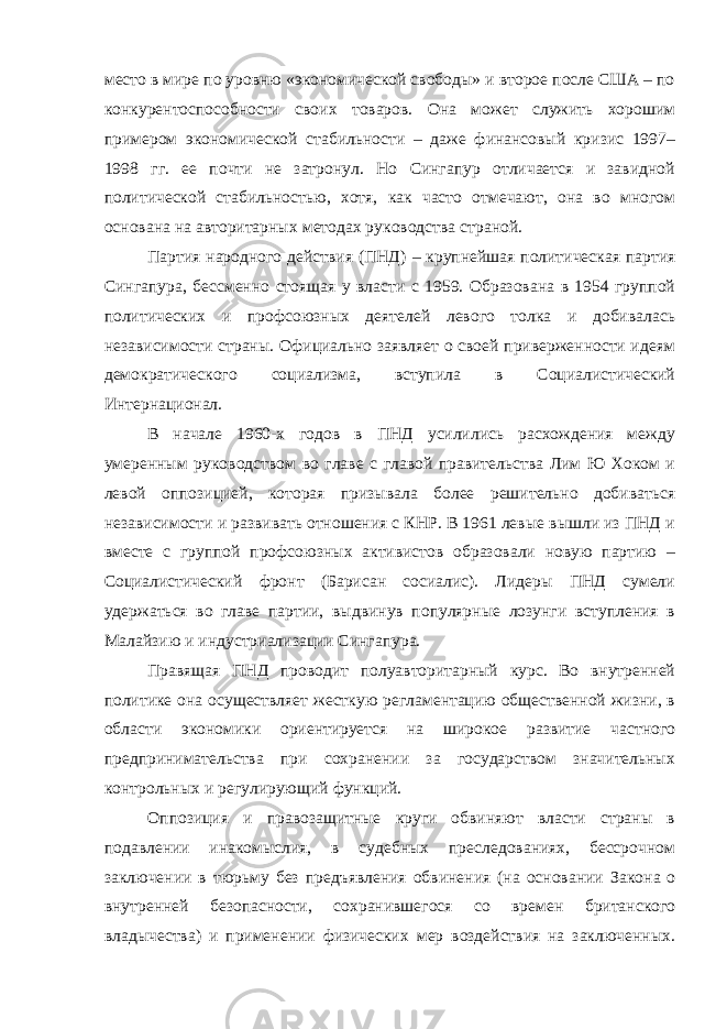 место в мире по уровню «экономической свободы» и второе после США – по конкурентоспособности своих товаров. Она может служить хорошим примером экономической стабильности – даже финансовый кризис 1997– 1998 гг. ее почти не затронул. Но Сингапур отличается и завидной политической стабильностью, хотя, как часто отмечают, она во многом основана на авторитарных методах руководства страной. Партия народного действия (ПНД) – крупнейшая политическая партия Сингапура, бессменно стоящая у власти с 1959. Образована в 1954 группой политических и профсоюзных деятелей левого толка и добивалась независимости страны. Официально заявляет о своей приверженности идеям демократического социализма, вступила в Социалистический Интернационал. В начале 1960-х годов в ПНД усилились расхождения между умеренным руководством во главе с главой правительства Лим Ю Хоком и левой оппозицией, которая призывала более решительно добиваться независимости и развивать отношения с КНР. В 1961 левые вышли из ПНД и вместе с группой профсоюзных активистов образовали новую партию – Социалистический фронт (Барисан сосиалис). Лидеры ПНД сумели удержаться во главе партии, выдвинув популярные лозунги вступления в Малайзию и индустриализации Сингапура. Правящая ПНД проводит полуавторитарный курс. Во внутренней политике она осуществляет жесткую регламентацию общественной жизни, в области экономики ориентируется на широкое развитие частного предпринимательства при сохранении за государством значительных контрольных и регулирующий функций. Оппозиция и правозащитные круги обвиняют власти страны в подавлении инакомыслия, в судебных преследованиях, бессрочном заключении в тюрьму без предъявления обвинения (на основании Закона о внутренней безопасности , сохранившегося со времен британского владычества) и применении физических мер воздействия на заключенных. 