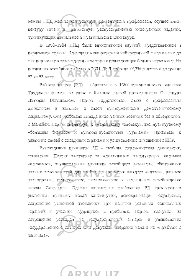 Режим ПНД жестко контролирует деятельность профсоюзов, осуществляет цензуру печати и препятствует распространению иностранных изданий, критикующих деятельность правительства Сингапура. В 1968–1984 ПНД была единственной партией, представленной в парламенте страны. Благодаря мажоритарной избирательной системе она до сих пор имеет в законодательном органе подавляющее большинство мест. На последних всеобщих выборах в 2001 ПНД собрала 75,3% голосов и получила 82 из 83 мест. Рабочая партия (РП) – образована в 1957 отколовшимися членами Трудового фронта во главе с бывшим главой правительства Сингапура Дэвидом Маршаллом. Партия поддерживает связи с профсоюзным движением и заявляет о своей приверженности демократическому социализму. Она требовала вывода иностранных военных баз и объединения с Малайей. Партия апеллирует к «маленькому человеку», эксплуатируемому «большим бизнесом и привилегированными группами». Призывает к развитию связей с соседними странами и установлению отношений с КНР. Руководящие принципы РП – свобода, парламентская демократия, социализм. Партия выступает за «ликвидацию эксплуатации человека человеком», осуществление принципа всеобщего равенства, обеспечение равных возможностей для свободного развития каждого человека, расовое равноправие, политическое, экономическое и социальное освобождение народа Сингапура. Однако конкретные требования РП сравнительно умеренны: принятие новой конституции, демократизация государства, сохранение рыночной экономики при наличии развитых социальных гарантий и участии трудящихся в прибылях. Партия выступает за сокращение расходов на государственный аппарат и удешевление государственного сектора. Она допускает введение налога на «прибыли с капитала». 