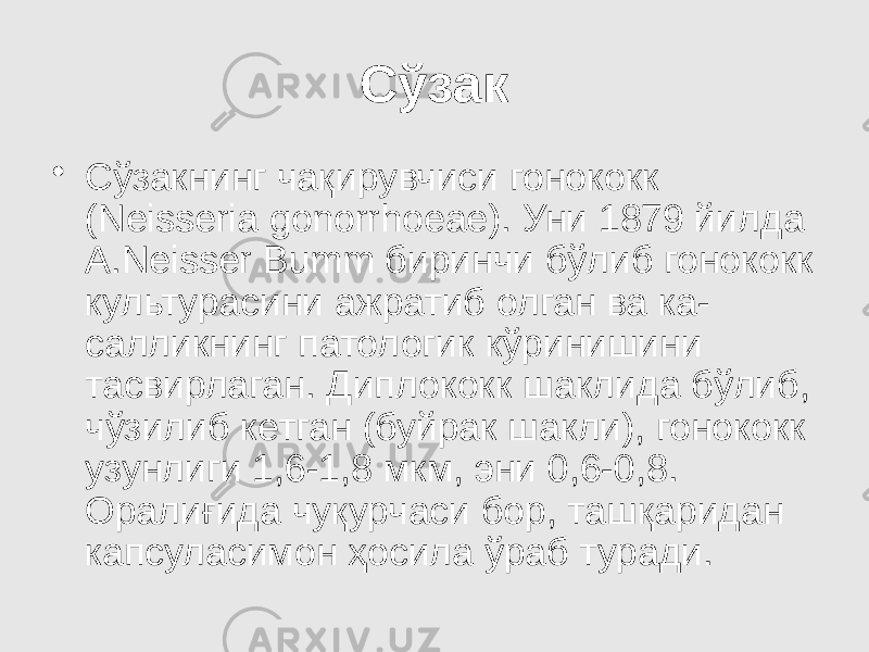 Сўзак • Сўзакнинг чақирувчиси гонококк (Neisseria gonorrhoеае). Уни 1879 йилда А.Neisser Bumm биринчи бўлиб гонококк культурасини ажратиб олган ва ка- салликнинг патологик кўринишини тасвирлаган. Диплококк шаклида бўлиб, чўзилиб кетган (буйрак шакли), гонококк узунлиги 1,6-1,8 мкм, эни 0,6-0,8. Оралиғида чуқурчаси бор, ташқаридан капсуласимон ҳосила ўраб туради. 