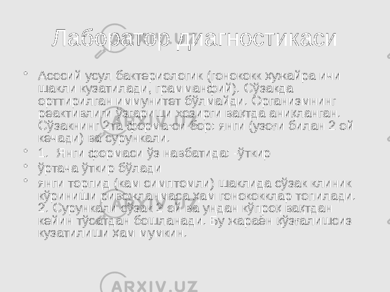 Лаборатор диагностикаси • Асосий усул бактериологик (гонококк ҳужайра ичи шакли кузатилади, грамманфий). Сўзакда орттирилган иммунитет бўлмайди. Организмнинг реактивлиги ўзгариши хозирги вақтда аниқланган. Сўзакнинг 2та форма-си бор: янги (узоғи билан 2 ой кечади) ва сурункали. • 1. Янги формаси ўз навбатида: -ўткир • ўртача ўткир бўлади • янги торпид (кам симптомли) шаклида сўзак клиник кўриниши ривожланмаса ҳам гонококклар топилади. 2. Сурункали сўзак 2 ой ва ундан кўпроқ вақтдан кейин тўсатдан бошланади. Бу жараён қўзғалишсиз кузатилиши ҳам мумкин. 