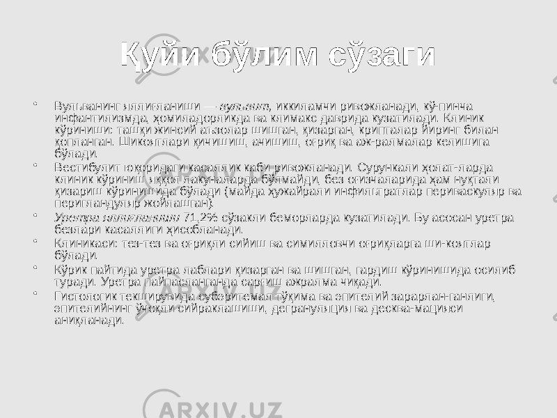 Қуйи бўлим сўзаги • Вульванинг яллиғланиши — вульвит, иккиламчи ривожланади, кў-пинча инфантилизмда, ҳомиладорликда ва климакс даврида кузатилади. Клиник кўриниши: ташқи жинсий аъзолар шишган, қизарган, крипталар йиринг билан қопланган. Шикоятлари қичишиш, ачишиш, оғриқ ва аж-ралмалар келишига бўлади. • Вестибулит юқоридаги касаллик каби ривожланади. Сурункали ҳолат-ларда клиник кўриниш яққол лакуналарда бўлмайди, без оғизчаларида ҳам нуқтали қизариш кўринишида бўлади (майда ҳужайрали инфильтратлар периваскуляр ва перигландуляр жойлашган). • Уретра яллиғланиши 71,2% сўзакли беморларда кузатилади. Бу асосан уретра безлари касаллиги ҳисобланади. • Клиникаси: тез-тез ва оғриқли сийиш ва симилловчи оғриқларга ши-коятлар бўлади. • Кўрик пайтида уретра лаблари қизарган ва шишган, гардиш кўринишида осилиб туради. Уретра пайпасланганда сарғиш ажралма чиқади. • Гистологик текширувида субэритемал тўқима ва эпителий зарарлан-ганлиги, эпителийнинг ўчоқли сийраклашиши, дегрануляция ва десква-мацияси аниқланади. 