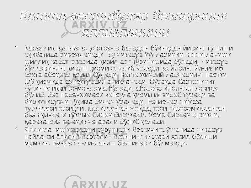 Катта вестибуляр безларнинг яллигланиши • Касаллик вульвага, уретра-га бачадон бўйнидан йиринг тушиши оқибатида ривожланади. Бу чиқарув йўлларининг яллиғланиши шиллиқ қават юзасида қизил доғ кўринишида бўлади. Чиқарув йўлларининг кириш қисми ёпилиб қолади ва йиринг йи-ғилиб сохта абсцесс ҳосил бўлади. Катта жинсий лабларнинг пастки 1/3 қисмида флюктуация аниқланади. Сўзакда бартолинит кўпинча икки то-монлама бўлади, абсцесс йирингли ҳосила бўлиб, без паренхимаси капсула қисми илвираб туради ва бириктирувчи тўқима билан ўралади. Регионар лимфа тугунлари оғриқли, яллиғланган жойда тери гиперемияланган, без яқиндаги тўқима билан бирикади. Ўсма бирдан оғриқли, ҳаракатсиз ва аниқ чегарали бўлиб қолади. • Яллиғланиш жараёни сурункали босқичига ўтганида чиқарув найла-ри ёпилиб бартолин безининг кистаси ҳосил бўлиши мумкин. Бунда ял-лиғланиш белгилари бўлмайди. 