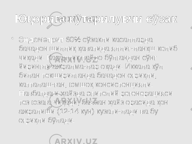 Юқорига кўтарилувчи сўзак • Эндометрит 60% сўзакли касалларда бачадон шиллиқ қаватида яллиғ-ланқш келиб чиқади. Касаллик пайдо бўлгандан сўнг йирингли ажралма-лар оқади. Иккала қўл билан текширилганда бачадон оғриқли, катталаш-ган, юмшоқ консистенцияли. Навбатдаги ҳайзда эпителий регенерацияси тез юзага чиқади, баъзан ҳайз орасида қон ажралиши (12-14 кун) кузати-лади ва бу оғриқли бўлади. 