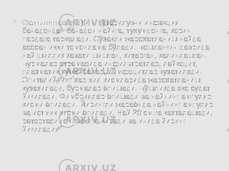 • Салъпингоофорит . Кўтарилувчи инфекция бачадондан бачадон найига, тухумдонга, қорин пардага тарқалади. Сўзакли жароҳатланиш найда асосан икки томонлама бўлади. Бошланғич даврида най шиллиқ қавати шишган, қизарган, қалинлашган. Бурмалар стромасида инфильтратлар, лейкоцит, плазматик ҳужайралар, лимфоцитлар кузатилади. Эпителийнинг ҳар хил қисмларида жароҳатланиш кузатилади, бурмалар ёпишади. Бўшлиқда экс-судат йиғилади. Фимбриялар ёпишади ва найнинг ампуляр қисми ёпилади. Йирингли жараёнда найнинг ампуляр ва истмик қисми ёпилади. Най 20 см га катталашади, ретортасимон шаклга киради ва ичида йиринг йиғилади. 