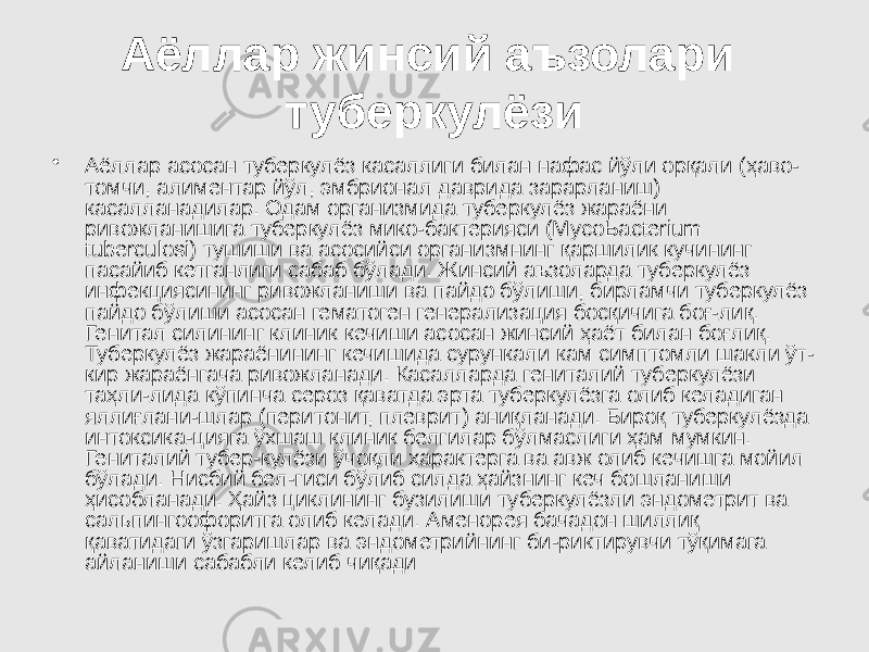 Аёллар жинсий аъзолари туберкулёзи • Аёллар асосан туберкулёз касаллиги билан нафас йўли орқали (ҳаво- томчи, алиментар йўл, эмбрионал даврида зарарланиш) касалланадилар. Одам организмида туберкулёз жараёни ривожланишига туберкулёз мико-бактерияси (МусоЬасterium tuberculosi) тушиши ва асосийси организмнинг қаршилик кучининг пасайиб кетганлиги сабаб бўлади. Жинсий аъзоларда туберкулёз инфекциясининг ривожланиши ва пайдо бўлиши, бирламчи туберкулёз пайдо бўлиши асосан гематоген генерализация босқичига боғ-лиқ. Генитал силининг клиник кечиши асосан жинсий ҳаёт билан боғлиқ. Туберкулёз жараёнининг кечишида сурункали кам симптомли шакли ўт- кир жараёнгача ривожланади. Касалларда гениталий туберкулёзи таҳли-лида кўпинча сероз қаватда эрта туберкулёзга олиб келадиган яллиғлани-шлар (перитонит, плеврит) аниқланади. Бироқ туберкулёзда интоксика-цияга ўхшаш клиник белгилар бўлмаслиги ҳам мумкин. Гениталий тубер-кулёзи ўчоқли характерга ва авж олиб кечишга мойил бўлади. Нисбий бел-гиси бўлиб силда ҳайзнинг кеч бошланиши ҳисобланади. Ҳайз циклининг бузилиши туберкулёзли эндометрит ва сальпингоофоритга олиб келади. Аменорея бачадон шиллиқ қаватидаги ўзгаришлар ва эндометрийнинг би-риктирувчи тўқимага айланиши сабабли келиб чиқади 