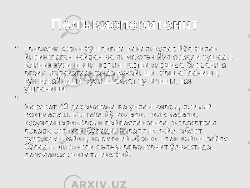 Пелъвиоперитонит • Гонококк қорин бўшлиғига каналикуляр йўл билан йиринглаган найдан ва лимфоген йўл орқали тушади. Клиник кўрини-ши: қорин пастки қисмида бирданига оғриқ, ҳаракатланганда кучайиши, бош айланиши, кўнгил айниши, қусиш, ахлат тутилиши, газ ушланиши. • Ҳарорат 40 даражагача ва ундан юқори, доимий иситмалаш. Иштаҳа йў-қолади, тил оқаради, қуруқлашади. Қорин пайпасланганда гипогастрал соҳада оғриқли бўлади. Касаллик ҳайз, аборт, туғруқдан кейин, жисмоний зўриқишдан кейин пайдо бўлади. Йирингли пельвиоперитонит ўз вақтида даволанса оқибати ижобий. 