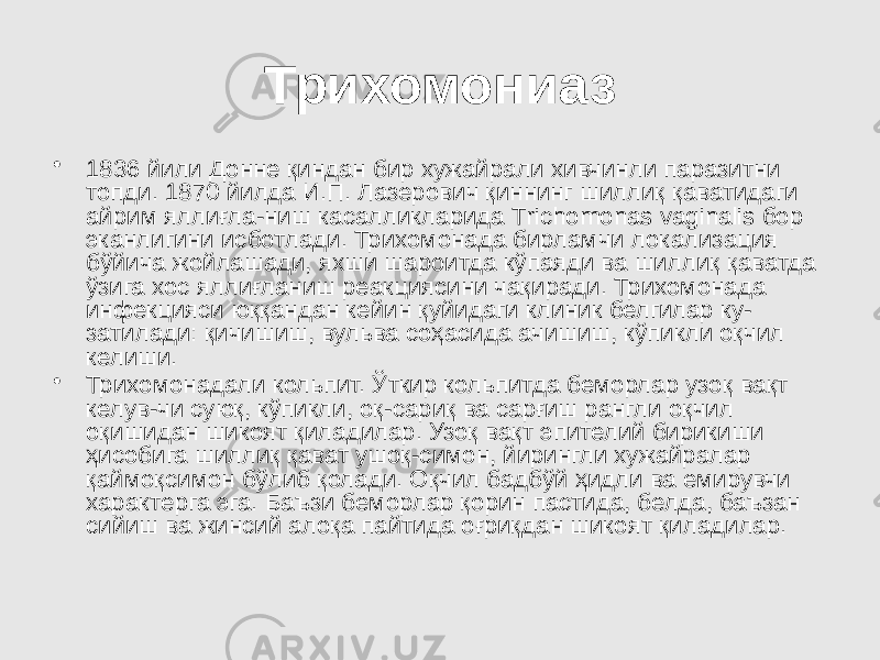 Трихомониаз • 1836 йили Донне қиндан бир хужайрали хивчинли паразитни топди. 1870 йилда И.П. Лазерович қиннинг шиллиқ қаватидаги айрим яллиғла-ниш касалликларида Тrichomonas vaginalis бор эканлигини исботлади. Трихомонада бирламчи локализация бўйича жойлашади, яхши шароитда кўпаяди ва шиллиқ қаватда ўзига хос яллиғланиш реакциясини чақиради. Трихомонада инфекцияси юққандан кейин қуйидаги клиник белгилар ку- затилади: қичишиш, вульва соҳасида ачишиш, кўпикли оқчил келиши. • Трихомонадали кольпит. Ўткир кольпитда беморлар узоқ вақт келув-чи суюқ, кўпикли, оқ-сариқ ва сарғиш рангли оқчил оқишидан шикоят қиладилар. Узоқ вақт эпителий бирикиши ҳисобига шиллиқ қават ушоқ-симон, йирингли хужайралар қаймоқсимон бўлиб қолади. Оқчил бадбўй ҳидли ва емирувчи характерга эга. Баъзи беморлар қорин пастида, белда, баъзан сийиш ва жинсий алоқа пайтида оғриқдан шикоят қиладилар. 