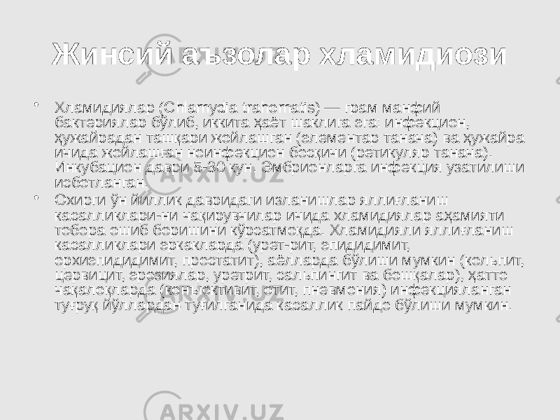 Жинсий аъзолар хламидиози • Хламидиялар (Сhlamydia trahomatis) — грам манфий бактериялар бўлиб, иккита ҳаёт шаклига эга: инфекцион, ҳужайрадан ташқари жойлашган (элементар танача) ва ҳужайра ичида жойлашган ноинфекцион босқичи (ретикуляр танача). Инкубацион даври 5-30 кун. Эмбрионларга инфекция узатилиши исботланган. • Охирги ўн йиллик давридаги изланишлар яллиғланиш касалликлари-ни чақирувчилар ичида хламидиялар аҳамияти тобора ошиб боришини кўрсатмоқда. Хламидияли яллиғланиш касалликлари эркакларда (урет-рит, эпидидимит, орхиэпидидимит, простатит), аёлларда бўлиши мумкин (кольпит, цервицит, эрозиялар, уретрит, сальпингит ва бошқалар), ҳатто чақалоқларда (конъюктивит, отит, пневмония) инфекцияланган туғруқ йўллардан туғилганида касаллик пайдо бўлиши мумкин. 