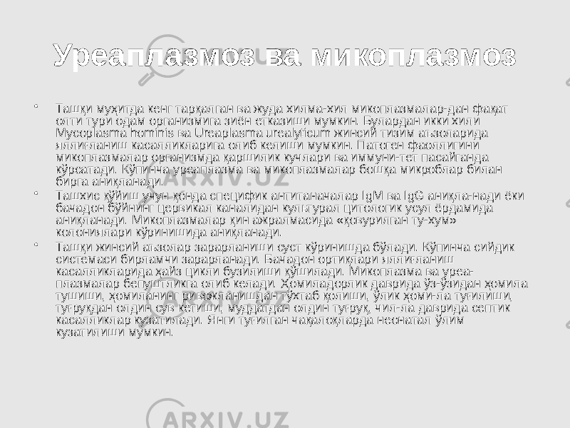 Уреаплазмоз ва микоплазмоз • Ташқи муҳитда кенг тарқалган ва жуда хилма-хил микоплазмалар-дан фақат олти тури одам организмига зиён етказиши мумкин. Булардан икки хили Мусорlasma hominis ва Ureaplasma urealyticum жинсий тизим аъзоларида яллиғланиш касалликларига олиб келиши мумкин. Патоген фаоллигини микоплазмалар организмда қаршилик кучлари ва иммуни-тет пасайганда кўрсатади. Кўпинча уреаплазма ва микоплазмалар бошқа микроблар билан бирга аниқланади. • Ташхис қўйиш учун қонда специфик антитаначалар IgM ва IgG аниқла-нади ёки бачадон бўйнинг цервикал каналидан культурал цитологик усул ёрдамида аниқланади. Микоплазмалар қин ажралмасида «қовурилган ту-хум» колониялари кўринишида аниқланади. • Ташқи жинсий аъзолар зарарланиши суст кўринишда бўлади. Кўпинча сийдик системаси бирламчи зарарланади. Бачадон ортиқлари яллиғланиш касалликларида ҳайз цикли бузилиши қўшилади. Микоплазма ва уреа- плазмалар бепуштликга олиб келади. Ҳомиладорлик даврида ўз-ўзидан ҳомила тушиши, ҳомиланинг ривожланишдан тўхтаб қолиши, ўлик ҳоми-ла туғилиши, туғруқдан олдин сув кетиши, муддатдан олдин туғруқ, чил-ла даврида септик касалликлар кузатилади. Янги туғилган чақалоқларда неонатал ўлим кузатилиши мумкин. 