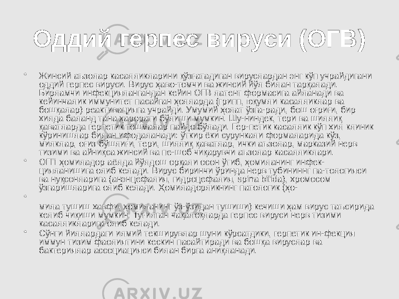 Оддий герпес вируси (ОГВ) • Жинсий аъзолар касалликларини қўзғатадиган вируслардан энг кўп учрайдигани оддий герпес вируси. Вирус ҳаво-томчи ва жинсий йўл билан тарқалади. Бирламчи инфекциялангандан кейин ОГВ латент формасига айланади ва кейинчалик иммунитет пасайган ҳолларда (грипп, юқумли касалликлар ва бошқалар) реактивацияга учрайди. Умумий ҳолат ўзга-ради, бош оғриғи, бир хилда баланд тана ҳарорати бўлиши мумкин. Шу-ниндек, тери ва шиллиқ қаватларда герпетик тошмалар пайдо бўлади. Гер-петик касаллик кўп хил клиник кўринишлар билан ифодаланади: ўткир ёки сурункали формаларида кўз, милклар, оғиз бўшлиғи, тери, шиллиқ қаватлар, ички аъзолар, марказий нерв тизими ва айниқса жинсий ва пе-шоб чиқарувчи аъзолар касалликлари. • ОГП ҳомиладор аёлда йўлдош орқали осон ўтиб, ҳомиланинг инфек- цияланишига олиб келади. Вирус биринчи ўринда нерв тубининнг па-тологияси ва нуқсонларига (анэнцефалия, гидроцефалия, spina bifida), хромосом ўзгаришларига олиб келади. Ҳомиладорликнинг патологик (ҳо- • мила тушиш хавфи, ҳомиланинг ўз-ўзидан тушиши) кечиши ҳам вирус таъсирида келиб чиқиши мумкин. Туғилган чақалоқларда герпес вируси нерв тизими касалликларига олиб келади. • Сўнги йиллардаги илмий текширувлар шуни кўрсатдики, герпетик ин-фекция иммун тизим фаолиятини кескин пасайтиради ва бошқа вируслар ва бактериялар ассоциацияси билан бирга аниқланади. 