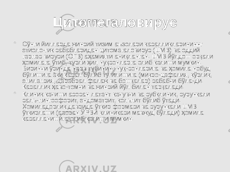 Цитомегаловирус • Сўнги йилларда жинсий тизим аъзолари касалликларининнг этиоло-гик сабабларидан цитомегаловирус (ЦМВ) ва оддий герпес вируси (ОГВ) аҳамияти аниқланган. ЦМВ йўлдош орқали ҳомилага ўтиб, турли ҳил нуқсонларга олиб келиши мумкин. Биринчи ўринда нерв тубининг нуқ-сонларига ва ҳомила нобуд бўлишига ёки касал бўлиб туғилишига (микро-цефалия, кўрлик, эпилепсия, церебрал фалаж ва бошқалар) сабабчи бўла-ди. Касаллик ҳаво-томчи ва жинсий йўл билан тарқалади. • Клиник кечиши асосан латент кечувчи ва субклиник, сурункали саль-пингоофорит, эндометрит, кольпит бўлиб ўтади. Ҳомиладорлик даврида ўткир формаси ва сурункали ЦМВ ўткирлаши (аеосан ЎРВИ клиникаси мавжуд бўлади) ҳомила касалланишига олиб келиши мумкин. 