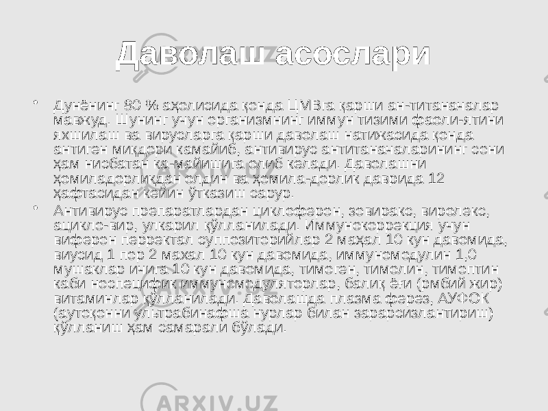 Даволаш асослари • Дунёнинг 80 % аҳолисида қонда ЦМВга қарши ан-титаначалар мавжуд. Шунинг учун организмнинг иммун тизими фаоли-ятини яхшилаш ва вирусларга қарши даволаш натижасида қонда антиген миқдори камайиб, антивирус антитаначаларининг сони ҳам нисбатан ка-майишига олиб келади. Даволашни ҳомиладорликдан олдин ва ҳомила-дорлик даврида 12 ҳафтасидан кейин ўтказиш сарур. • Антивирус препаратлардан циклоферон, зовиракс, виролекс, ацикло-вир, улкарил қўлланилади. Иммунокоррекция учун виферон перректал суппозиторийлар 2 маҳал 10 кун давомида, виусид 1 пор 2 махал 10 кун давомида, иммуномодулин 1,0 мушаклар ичига 10 кун давомида, тимоген, тимолин, тимоптин каби носпецифик иммуномодуляторлар, балиқ ёғи (рмбий жир) витаминлар қўлланилади. Даволашда плазма ферез, АУФОК (аутоқонни ультрабинафша нурлар билан зарарсизлантириш) қўлланиш ҳам самарали бўлади. 