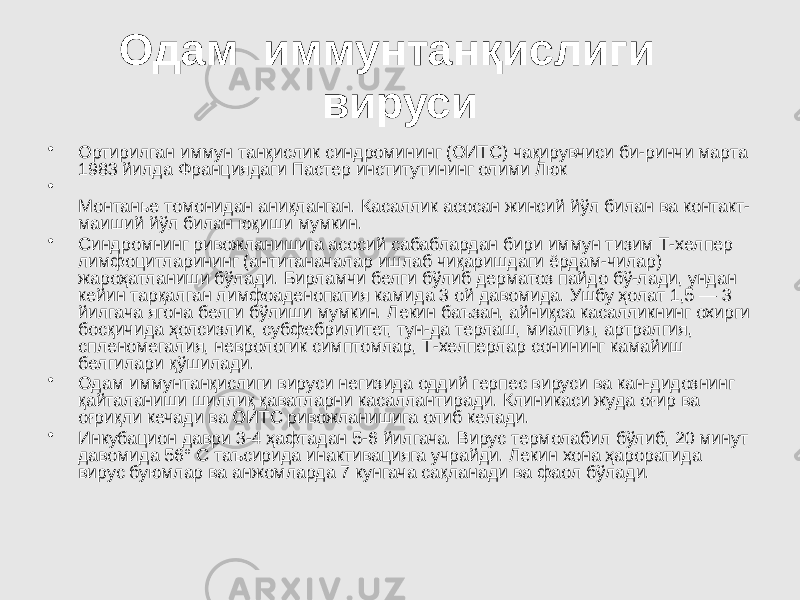 Одам иммунтанқислиги вируси • Ортирилган иммун танқислик синдромининг (ОИТС) чақирувчиси би-ринчи марта 1983 йилда Франциядаги Пастер институтининг олими Люк • Монтанье томонидан аниқланган. Касаллик асосан жинсий йўл билан ва контакт- маиший йўл билан юқиши мумкин. • Синдромнинг ривожланишига асосий сабаблардан бири иммун тизим Т-хелпер лимфоцитларининг (антитаначалар ишлаб чиқаришдаги ёрдам-чилар) жароҳатланиши бўлади. Бирламчи белги бўлиб дерматоз пайдо бў-лади, ундан кейин тарқалган лимфоаденопатия камида 3 ой давомида. Ушбу ҳолат 1,5 — 3 йилгача ягона белги бўлиши мумкин. Лекин баъзан, айниқса касалликнинг охирги босқичида ҳолсизлик, субфебрилитет, тун-да терлаш, миалгия, артралгия, спленомегалия, неврологик симптомлар, Т-хелперлар сонининг камайиш белгилари қўшилади. • Одам иммунтанқислиги вируси негизида оддий герпес вируси ва кан-дидознинг қайталаниши шиллиқ қаватларни касаллантиради. Клиникаси жуда оғир ва оғриқли кечади ва ОИТС ривожланишига олиб келади. • Инкубацион даври 3-4 ҳафтадан 5-6 йилгача. Вирус термолабил бўлиб, 20 минут давомида 56° С таъсирида инактивацияга учрайди. Лекин хона ҳароратида вирус буюмлар ва анжомларда 7 кунгача сақланади ва фаол бўлади. 