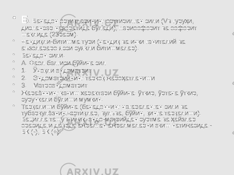 • Б . Бачадон ортиқларининг орттирилган сили (Vв гуруҳи, диспансер назоратида бўлади), периоофорит ва оофорит шаклида (23расм). • Чандиқли-битишма тури (чандиқ ва ички гениталий ва аъзолараро ясси суякли битишмалар). • Бачадон сили. • А. Фаол белгиси бўйича сил • 1. Ўчоқли эндометрит • 2. Эндометрийнинг таркоқ жароҳатланиши • 3. Метроэндометрит • Жараённинг кечиш характери бўйича: ўткир, ўртача ўткир, сурункали бўлиши мумкин. • Тарқалиши бўйича (бачадоннинг чегараланган сили ва туберкулёзнинг ортиқлар, вульва, бўйин, қинга тарқалиши). Бацилла ташувчилик: эндо-метрийдан суртма ва ҳайзлар орасидаги даврда ажралган ажралмаларни экиш натижасида - БК (-), БК (+). 