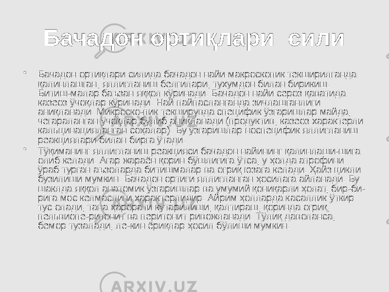 Бачадон ортиқлари сили • Бачадон ортиқлари силида бачадон найи макроскопик текширилганда қалинлашган, яллиғланиш белгилари, тухумдон билан бирикиш. Битиш-малар баъзан яққол кўринади. Бачадон найи сероз қаватида казеоз ўчоқлар кўринади. Най пайпасланганда зичлашганлиги аниқланади. Микроско-пик текширувда специфик ўзгаришлар майда, чегараланган ўчоқлар бўлиб аниқланади (продуктив, казеоз характерли кальцинацияланган соҳалар). Бу ўзгаришлар носпецифик яллиғланиш реакциялари билан бирга ўтади. • Тўқиманинг яллиғланиш реакцияси бачадон найининг қалинлаши-шига олиб келади. Агар жараён қорин бўшлиғига ўтса, у ҳолда атрофини ўраб турган аъзоларда битишмалар ва оғриқ юзага келади. Ҳайз цикли бузилиши мумкин. Бачадон ортиғи яллиғланган ҳосилага айланади. Бу шаклда яққол анатомик ўзгаришлар ва умумий қониқарли ҳолат, бир-би- рига мос келмаслиги характерлидир. Айрим ҳолларда касаллик ўткир тус олади, тана ҳарорати кўтарилиши, қалтираш, қоринда оғриқ, пельвиопе-ритонит ва перитонит ривожланади. Тўлиқ даволанса, бемор тузалади, ле-кин ёриқлар ҳосил бўлиши мумкин. 