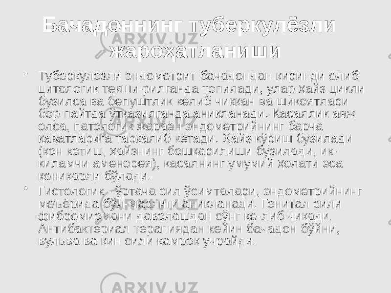 Бачадоннинг туберкулёзли жароҳатланиши • Туберкулёзли эндометрит бачадондан қиринди олиб цитологик текши-рилганда топилади, улар ҳайз цикли бузилса ва бепуштлик келиб чиққан ва шикоятлари бор пайтда ўтказилганда аниқланади. Касаллик авж олса, патологик жараён эндометрийнинг барча қаватларига тарқалиб кетади. Ҳайз кўриш бузилади (қон кетиш, ҳайзнинг бошқарилиши бузилади, ик- киламчи аменорея), касалнинг умумий ҳолати эса қониқарли бўлади. • Гистологик - ўртача сил ўсимталари, эндометрийнинг меъёрида бўл-маслиги аниқланади. Генитал сили фибромиомани даволашдан сўнг ке-либ чиқади. Антибактериал терапиядан кейин бачадон бўйни, вульва ва қин сили камроқ учрайди. 