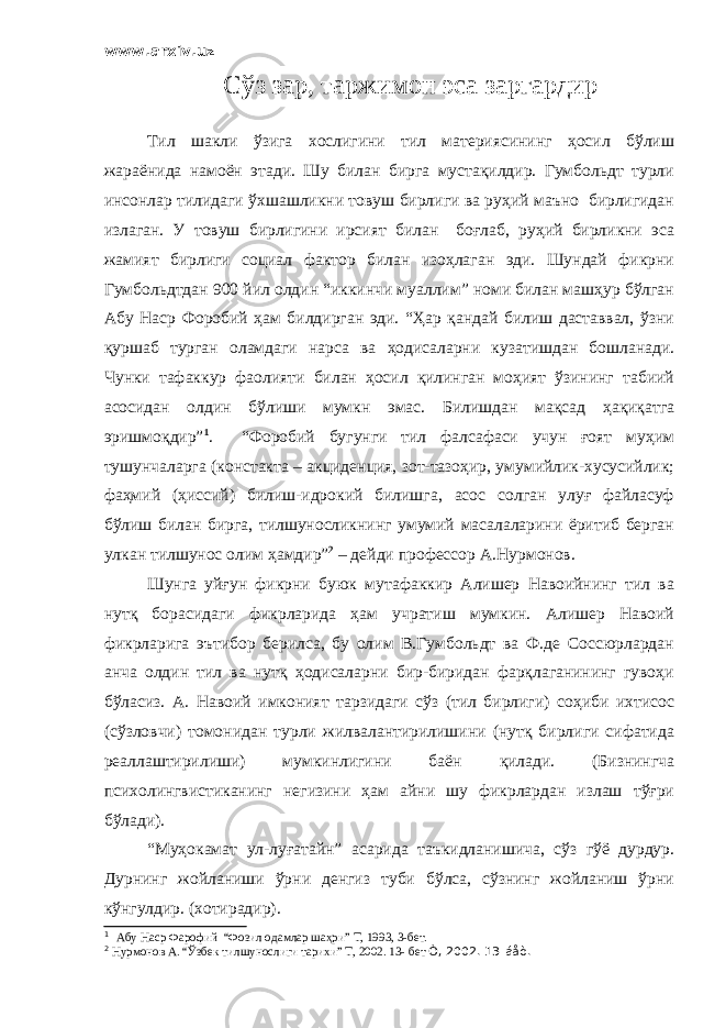 www.arxiv.uz Сўз зар, таржимон эса заргардир Тил шакли ўзига хослигини тил материясининг ҳосил бўлиш жараёнида намоён этади. Шу билан бирга мустақилдир. Гумбольдт турли инсонлар тилидаги ўхшашликни товуш бирлиги ва руҳий маъно бирлигидан излаган. У товуш бирлигини ирсият билан боғлаб, руҳий бирликни эса жамият бирлиги социал фактор билан изоҳлаган эди. Шундай фикрни Гумбольдтдан 900 йил олдин “иккинчи муаллим” номи билан машҳур бўлган Абу Наср Форобий ҳам билдирган эди. “Ҳар қандай билиш даставвал, ўзни қуршаб турган оламдаги нарса ва ҳодисаларни кузатишдан бошланади. Чунки тафаккур фаолияти билан ҳосил қилинган моҳият ўзининг табиий асосидан олдин бўлиши мумкн эмас. Билишдан мақсад ҳақиқатга эришмоқдир” 1 . “Форобий бугунги тил фалсафаси учун ғоят муҳим тушунчаларга (констакта – акциденция, зот-тазоҳир, умумийлик-хусусийлик; фаҳмий (ҳиссий) билиш-идрокий билишга, асос солган улуғ файласуф бўлиш билан бирга, тилшуносликнинг умумий масалаларини ёритиб берган улкан тилшунос олим ҳамдир” 2 – дейди профессор А.Нурмонов. Шунга уйғун фикрни буюк мутафаккир Алишер Навоийнинг тил ва нутқ борасидаги фикрларида ҳам учратиш мумкин. Алишер Навоий фикрларига эътибор берилса, бу олим В.Гумбольдт ва Ф.де Соссюрлардан анча олдин тил ва нутқ ҳодисаларни бир-биридан фарқлаганининг гувоҳи бўласиз. А. Навоий имконият тарзидаги сўз (тил бирлиги) соҳиби ихтисос (сўзловчи) томонидан турли жилвалантирилишини (нутқ бирлиги сифатида реаллаштирилиши) мумкинлигини баён қилади. (Бизнингча психолингвистиканинг негизини ҳам айни шу фикрлардан излаш тўғри бўлади). “Муҳокамат ул-луғатайн” асарида таъкидланишича, сўз гўё дурдур. Дурнинг жойланиши ўрни денгиз туби бўлса, сўзнинг жойланиш ўрни кўнгулдир. (хотирадир). 1 Абу Наср Фарофий “Фозил одамлар шаҳри” Т, 1993, 3-бет. 2 Нурмонов А. “Ўзбек тилшунослиги тарихи” Т, 2002. 13- бет Ò, 2002. 13-áåò. 