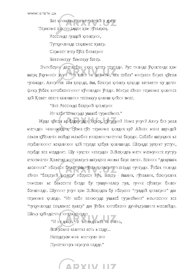 www.arxiv.uz Без кинжальных хитростей и драк . Таржима оригиналдан ҳам гўзалроқ. Россияда гулдай қизларни, Тутқунликда сақламас эрлар. Сармаст этар бўса бизларни Беханжару бемакру безар. Эътиборни дастлабки икки қатор тортади. Рус тилида ўқилганда ҳам шарқ ўқувчиси учун “На цепи не держим, как собак” мисраси бироз қўпол туюлади. Ахир гап аёл ҳақида, ёш, бокира қизлар ҳақида кетаяпти-ку деган фикр ўзбек китобхонининг кўнглидан ўтади. Мисра айнан таржима қилинса қай Ҳолат юзага келишини тасаввур қилиш қийин эмас. “Биз Россияда баҳорий қизларни Ит каби занжирда ушлаб турмаймиз.” Жуда қўпол ва бадиятдан йироқ, тўғрими? Нима учун? Ахир биз реал матндан чекинмадик, сўзма-сўз таржима қилдик-ку? Айнан мана шундай савол қўйилган жойда жавобни пиҳолингвистика беради. Сабаби шарқлик ва ғарбликнинг воқеликни қай тарзда қабул қилишида. Шарқда руҳият устун, ғарбда эса моддият. Шу нуқтаи назардан Э.Воҳидов матн мазмунига путур еткизмаган Ҳолатда мисраларга шарқона жилва бера олган. Есенин “ девушек весенних ” ибораси билан ёш гўзал қизларни назарда тутарди. Ўзбек тилида айнан “баҳорий қизлар” ибораси йўқ. Баҳор - ёшлик, гўзаллик, бокиралик тимсоли ва бевосита бизда бу тушунчалар гул, ғунча сўзлари билан боғланади. Шунинг учун ҳам Э.Воҳидов бу иборани “гулдай қизларни” дея таржима қилади. “Ит каби занжирда ушлаб турмаймиз” маъносини эса “туқунликда сақламас эрлар” дея ўзбек китобхони дунёқарашига мослайди. Шеър қуйидагича ниҳояланади: “ И на дверь ты взглядывай не очень, Всё ровно калитка есть в саду ... Незадаром мне мигнули очи Приоткинув черную чадру .” 