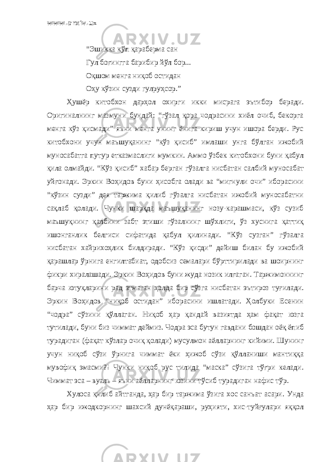 www.arxiv.uz “Эшикка кўп қараберма сан Гул боғингга барибир йўл бор... Оқшом менга ниқоб остидан Оҳу кўзин сузди гулруҳсор.” Ҳушёр китобхон дарҳол охирги икки мисрага эътибор беради. Оригиналнинг мазмуни бундай: “гўзал қора чодрасини хиёл очиб, бекорга менга кўз қисмади” яъни менга унинг ёнига кириш учун ишора берди. Рус китобхони учун маъшуқанинг “кўз қисиб” имлаши унга бўлган ижобий муносабатга путур етказмаслиги мумкин. Аммо ўзбек китобхони буни қабул қила олмайди. “Кўз қисиб” хабар берган гўзалга нисбатан салбий муносабат уйғонади. Эркин Воҳидов буни ҳисобга олади ва “мигнули очи” иборасини “кўзин сузди” дея таржима қилиб гўзалга нисбатан ижобий муносабатни сақлаб қолади. Чунки шарқда маъшуқанинг нозу-карашмаси, кўз сузиб маъшуқнинг қалбини забт этиши гўзалнинг шўхлиги, ўз хуснига қаттиқ ишонганлик белгиси сифатида қабул қилинади. “Кўз сузган” гўзалга нисбатан хайрихоҳлик билдиради. “Кўз қисди” дейиш билан бу ижобий қарашлар ўрнига енгилтабиат, одобсиз семалари бўрттирилади ва шоирнинг фикри хиралашади. Эркин Воҳидов буни жуда нозик илғаган. Таржимоннинг барча ютуқларини рад этмаган ҳолда бир сўзга нисбатан эътироз туғилади. Эркин Воҳидов “ниқоб остидан” иборасини ишлатади. Ҳолбуки Есенин “чодра” сўзини қўллаган. Ниқоб ҳар қандай вазиятда ҳам фақат юзга тутилади, буни биз чиммат деймиз. Чодра эса бутун гавдани бошдан оёқ ёпиб турадиган (фақат кўзлар очиқ қолади) мусулмон аёлларнинг кийими. Шунинг учун ниқоб сўзи ўрнига чиммат ёки ҳижоб сўзи қўлланиши мантиққа мувофиқ эмасми?! Чунки ниқоб рус тилида “маска” сўзига тўғри келади. Чиммат эса – вуаль – яъни аёлларнинг юзини тўсиб турадиган нафис тўр. Хулоса қилиб айтганда, ҳар бир таржима ўзига хос санъат асари. Унда ҳар бир ижодкорнинг шахсий дунёқараши, руҳияти, хис-туйғулари яққол 