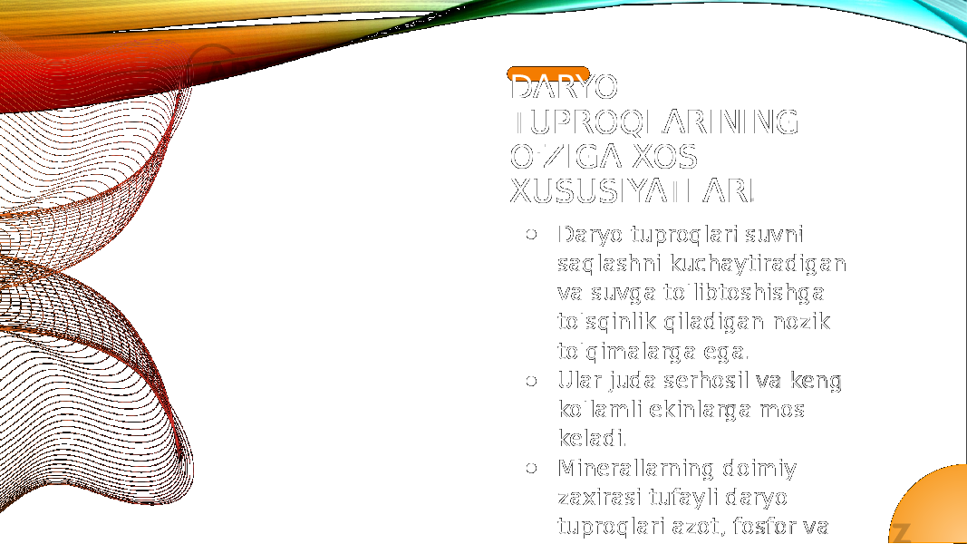 DARYO TUPROQLARINING O&#39;ZIGA XOS XUSUSIYATLARI ● Daryo tuproqlari suvni saqlashni kuchaytiradigan va suvga to&#39;libtoshishga to&#39;sqinlik qiladigan nozik to&#39;qimalarga ega. ● Ular juda serhosil va keng ko&#39;lamli ekinlarga mos keladi. ● Minerallarning doimiy zaxirasi tufayli daryo tuproqlari azot, fosfor va kaliy kabi ozuqa moddalariga boy. ● Ushbu tuproqlar ko&#39;pincha organik moddalar mavjudligi sababli qorong&#39;i bo&#39;lib turadi. ● Daryo tuproqlari turli xil ekotizimlarni qo&#39;llabquvvatlaydi va turli o&#39;simlik va hayvonot turlari uchun yashash joylarini ta&#39;minlaydi. 