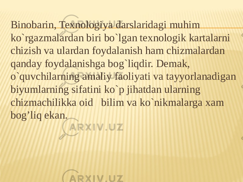 Binobarin, Texnologiya darslaridagi muhim ko`rgazmalardan biri bo`lgan texnologik kartalarni chizish va ulardan foydalanish ham chizmalardan qanday foydalanishga bog`liqdir. Demak, o`quvchilarning amaliy faoliyati va tayyorlanadigan biyumlarning sifatini ko`p jihatdan ularning chizmachilikka oid bilim va ko`nikmalarga xam bog’liq ekan. 