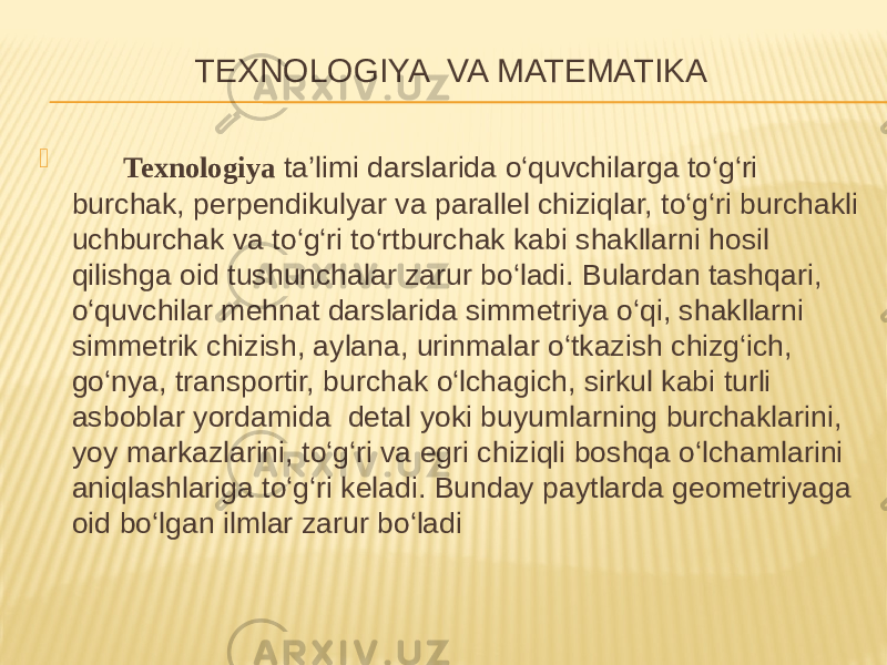 TEXNOLOGIYA VA MATEMATIKA  Texnologiya ta’limi darslarida o‘quvchilarga to‘g‘ri burchak, perpendikulyar va parallel chiziqlar, to‘g‘ri burchakli uchburchak va to‘g‘ri to‘rtburchak kabi shakllarni hosil qilishga oid tushunchalar zarur bo‘ladi. Bulardan tashqari, o‘quvchilar mehnat darslarida simmetriya o‘qi, shakllarni simmetrik chizish, aylana, urinmalar o‘tkazish chizg‘ich, go‘nya, transportir, burchak o‘lchagich, sirkul kabi turli asboblar yordamida detal yoki buyumlarning burchaklarini, yoy markazlarini, to‘g‘ri va egri chiziqli boshqa o‘lchamlarini aniqlashlariga to‘g‘ri keladi. Bunday paytlarda geometriyaga oid bo‘lgan ilmlar zarur bo‘ladi 