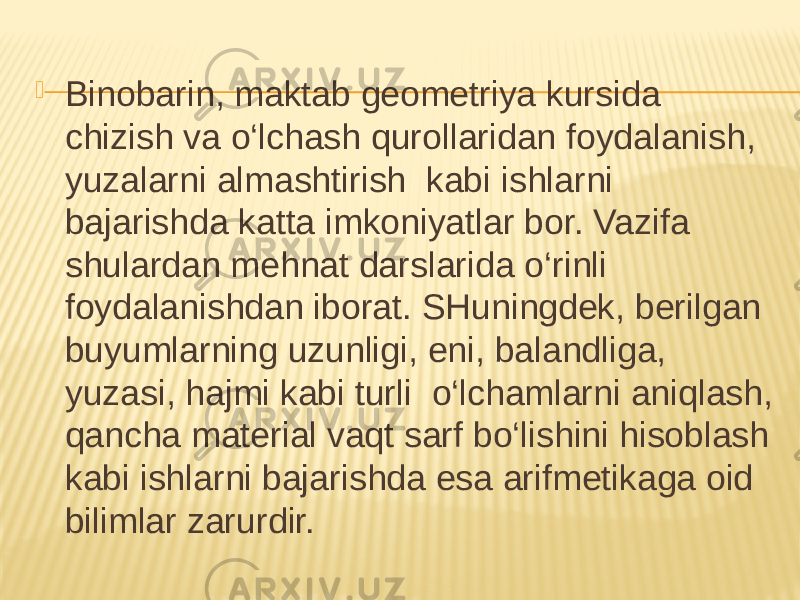  Binobarin, maktab geometriya kursida chizish va o‘lchash qurollaridan foydalanish, yuzalarni almashtirish kabi ishlarni bajarishda katta imkoniyatlar bor. Vazifa shulardan mehnat darslarida o‘rinli foydalanishdan iborat. SHuningdek, berilgan buyumlarning uzunligi, eni, balandliga, yuzasi, hajmi kabi turli o‘lchamlarni aniqlash, qancha material vaqt sarf bo‘lishini hisoblash kabi ishlarni bajarishda esa arifmetikaga oid bilimlar zarurdir. 