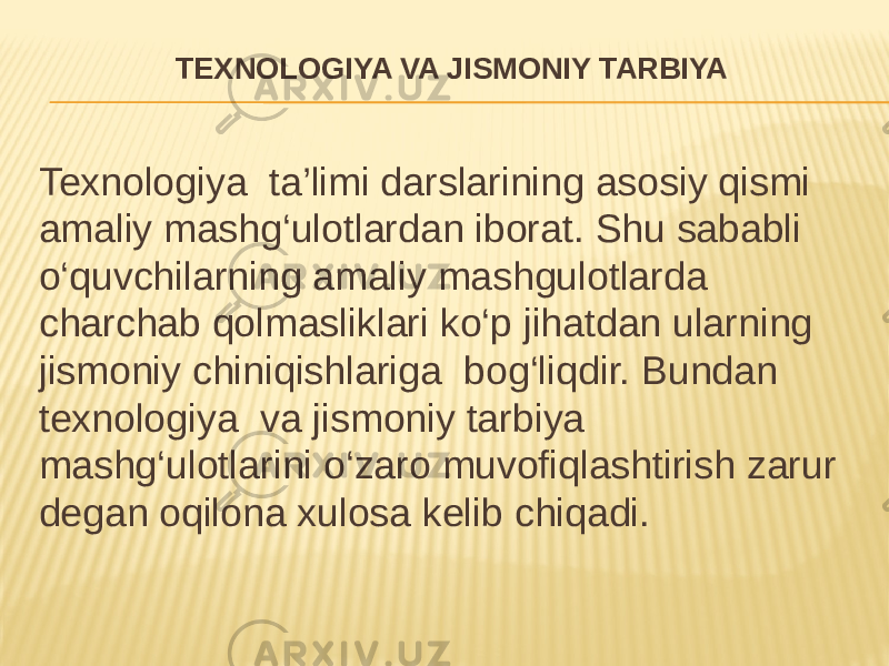 TEXNOLOGIYA VA JISMONIY TARBIYA Texnologiya ta’limi darslarining asosiy qismi amaliy mashg‘ulotlardan iborat. Shu sababli o‘quvchilarning amaliy mashgulotlarda charchab qolmasliklari ko‘p jihatdan ularning jismoniy chiniqishlariga bog‘liqdir. Bundan texnologiya va jismoniy tarbiya mashg‘ulotlarini o‘zaro muvofiqlashtirish zarur degan oqilona xulosa kelib chiqadi. 