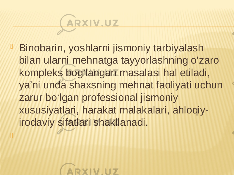  Binobarin, yoshlarni jismoniy tarbiyalash bilan ularni mehnatga tayyorlashning o‘zaro kompleks bog‘langan masalasi hal etiladi, ya’ni unda shaxsning mehnat faoliyati uchun zarur bo‘lgan professional jismoniy xususiyatlari, harakat malakalari, ahloqiy- irodaviy sifatlari shakllanadi.  