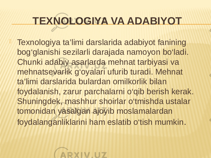 TEXNOLOGIYA VA ADABIYOT  Texnologiya ta’limi darslarida adabiyot fanining bog‘glanishi sezilarli darajada namoyon bo‘ladi. Chunki adabiy asarlarda mehnat tarbiyasi va mehnatsevarlik g‘oyalari ufurib turadi. Mehnat ta’limi darslarida bulardan omilkorlik bilan foydalanish, zarur parchalarni o‘qib berish kerak. Shuningdek, mashhur shoirlar o‘tmishda ustalar tomonidan yasalgan ajoyib moslamalardan foydalanganliklarini ham eslatib o‘tish mumkin . 