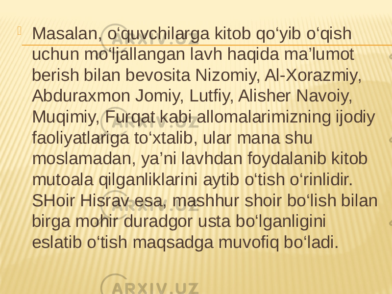  Masalan, o‘quvchilarga kitob qo‘yib o‘qish uchun mo‘ljallangan lavh haqida ma’lumot berish bilan bevosita Nizomiy, Al-Xorazmiy, Abduraxmon Jomiy, Lutfiy, Alisher Navoiy, Muqimiy, Furqat kabi allomalarimizning ijodiy faoliyatlariga to‘xtalib, ular mana shu moslamadan, ya’ni lavhdan foydalanib kitob mutoala qilganliklarini aytib o‘tish o‘rinlidir. SHoir Hisrav esa, mashhur shoir bo‘lish bilan birga mohir duradgor usta bo‘lganligini eslatib o‘tish maqsadga muvofiq bo‘ladi. 