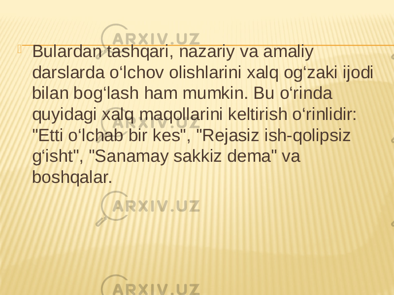  Bulardan tashqari, nazariy va amaliy darslarda o‘lchov olishlarini xalq og‘zaki ijodi bilan bog‘lash ham mumkin. Bu o‘rinda quyidagi xalq maqollarini keltirish o‘rinlidir: &#34;Etti o‘lchab bir kes&#34;, &#34;Rejasiz ish-qolipsiz g‘isht&#34;, &#34;Sanamay sakkiz dema&#34; va boshqalar. 