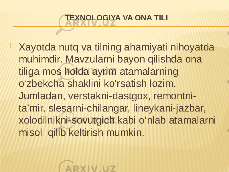 TEXNOLOGIYA VA ONA TILI  Xayotda nutq va tilning ahamiyati nihoyatda muhimdir. Mavzularni bayon qilishda ona tiliga mos holda ayrim atamalarning o‘zbekcha shaklini ko‘rsatish lozim. Jumladan, verstakni-dastgox, remontni- ta’mir, slesarni-chilangar, lineykani-jazbar, xolodilnikni-sovutgich kabi o‘nlab atamalarni misol qilib keltirish mumkin. 