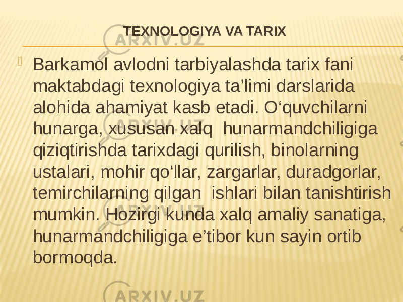 TEXNOLOGIYA VA TARIX  Barkamol avlodni tarbiyalashda tarix fani maktabdagi texnologiya ta’limi darslarida alohida ahamiyat kasb etadi. O‘quvchilarni hunarga, xususan xalq hunarmandchiligiga qiziqtirishda tarixdagi qurilish, binolarning ustalari, mohir qo‘llar, zargarlar, duradgorlar, temirchilarning qilgan ishlari bilan tanishtirish mumkin. Hozirgi kunda xalq amaliy sanatiga, hunarmandchiligiga e’tibor kun sayin ortib bormoqda. 