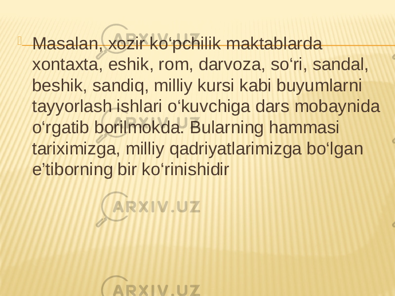  Masalan, xozir ko‘pchilik maktablarda xontaxta, eshik, rom, darvoza, so‘ri, sandal, beshik, sandiq, milliy kursi kabi buyumlarni tayyorlash ishlari o‘kuvchiga dars mobaynida o‘rgatib borilmokda. Bularning hammasi tariximizga, milliy qadriyatlarimizga bo‘lgan e’tiborning bir ko‘rinishidir 