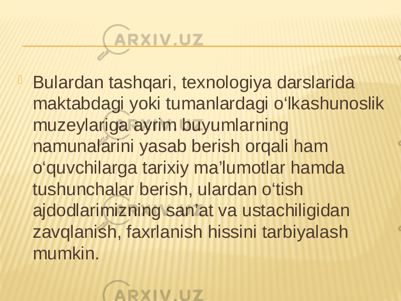  Bulardan tashqari, texnologiya darslarida maktabdagi yoki tumanlardagi o‘lkashunoslik muzeylariga ayrim buyumlarning namunalarini yasab berish orqali ham o‘quvchilarga tarixiy ma’lumotlar hamda tushunchalar berish, ulardan o‘tish ajdodlarimizning san’at va ustachiligidan zavqlanish, faxrlanish hissini tarbiyalash mumkin. 