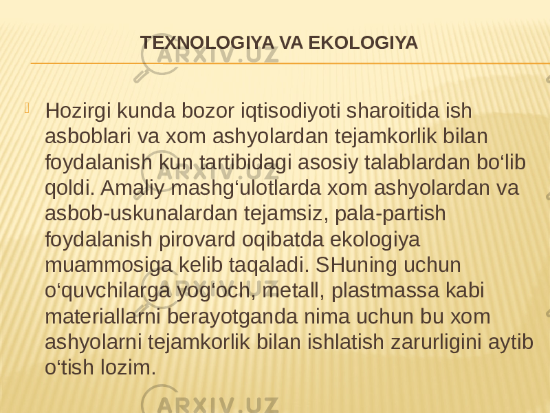 TEXNOLOGIYA VA EKOLOGIYA  Hozirgi kunda bozor iqtisodiyoti sharoitida ish asboblari va xom ashyolardan tejamkorlik bilan foydalanish kun tartibidagi asosiy talablardan bo‘lib qoldi. Amaliy mashg‘ulotlarda xom ashyolardan va asbob-uskunalardan tejamsiz, pala-partish foydalanish pirovard oqibatda ekologiya muammosiga kelib taqaladi. SHuning uchun o‘quvchilarga yog‘och, metall, plastmassa kabi materiallarni berayotganda nima uchun bu xom ashyolarni tejamkorlik bilan ishlatish zarurligini aytib o‘tish lozim. 