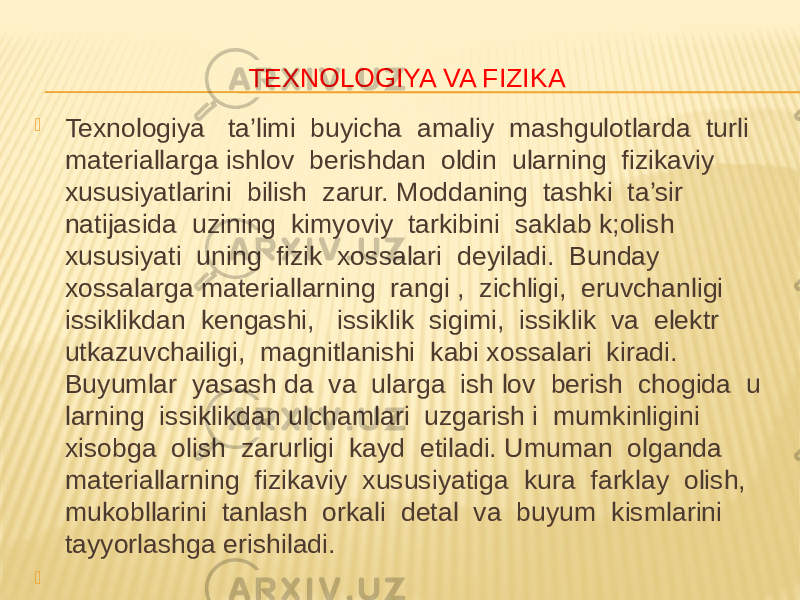 TEXNOLOGIYA VA FIZIKA  Texnologiya ta’limi buyicha amaliy mashgulotlarda turli materiallarga ishlov berishdan oldin ularning fizikaviy xususiyatlarini bilish zarur. Moddaning tashki ta’sir natijasida uzining kimyoviy tarkibini saklab k;olish xususiyati uning fizik xossalari deyiladi. Bunday xossalarga materiallarning rangi , zichligi, eruvchanligi issiklikdan kengashi, issiklik sigimi, issiklik va elektr utkazuvchailigi, magnitlanishi kabi xossalari kiradi. Buyumlar yasash da va ularga ish lov berish chogida u larning issiklikdan ulchamlari uzgarish i mumkinligini xisobga olish zarurligi kayd etiladi. Umuman olganda materiallarning fizikaviy xususiyatiga kura farklay olish, mukobllarini tanlash orkali detal va buyum kismlarini tayyorlashga erishiladi.    