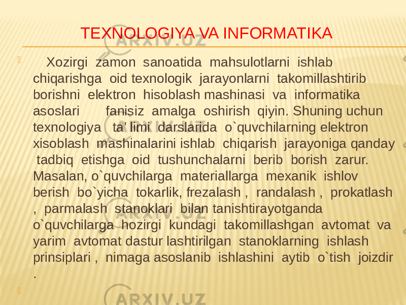 TEXNOLOGIYA VA INFORMATIKA  Xozirgi zamon sanoatida mahsulotlarni ishlab chiqarishga oid texnologik jarayonlarni takomillashtirib borishni elektron hisoblash mashinasi va informatika asoslari fanisiz amalga oshirish qiyin. Shuning uchun texnologiya ta’ limi darslarida o`quvchilarning elektron xisoblash mashinalarini ishlab chiqarish jarayoniga qanday tadbiq etishga oid tushunchalarni berib borish zarur. Masalan, o`quvchilarga materiallarga mexanik ishlov berish bo`yicha tokarlik, frezalash , randalash , prokatlash , parmalash stanoklari bilan tanishtirayotganda o`quvchilarga hozirgi kundagi takomillashgan avtomat va yarim avtomat dastur lashtirilgan stanoklarning ishlash prinsiplari , nimaga asoslanib ishlashini aytib o`tish joizdir .    