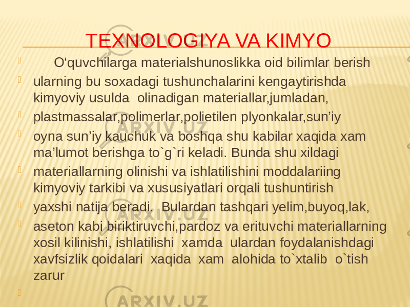 TEXNOLOGIYA VA KIMYO  O‘quvchilarga materialshunoslikka oid bilimlar berish  ularning bu soxadagi tushunchalarini kengaytirishda kimyoviy usulda olinadigan materiallar,jumladan,  plastmassalar,polimerlar,polietilen plyonkalar,sun’iy  oyna sun’iy kauchuk va boshqa shu kabilar xaqida xam ma’lumot berishga to`g`ri keladi. Bunda shu xildagi  materiallarning olinishi va ishlatilishini moddalariing kimyoviy tarkibi va xususiyatlari orqali tushuntirish  yaxshi natija beradi. Bulardan tashqari yelim,buyoq,lak,  aseton kabi biriktiruvchi,pardoz va erituvchi materiallarning xosil kilinishi, ishlatilishi xamda ulardan foydalanishdagi xavfsizlik qoidalari xaqida xam alohida to`xtalib o`tish zarur    